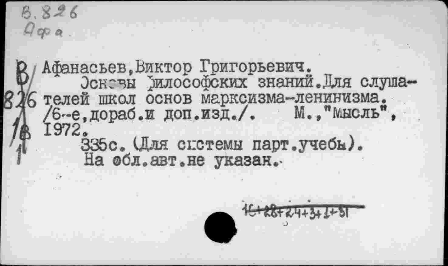 ﻿
О Афанасьев,Виктор Григорьевич.
¥ Эсксвы философских знаний.Для слуша-?лб телей школ основ марксизма-ленинизма.
Д /6-е,дораб.и доп.изд./.	М.,"Мысль",
/Д 1972.
Н	335с. (Для системы парт.учебы).
1	На обл.авт.не указан.-
